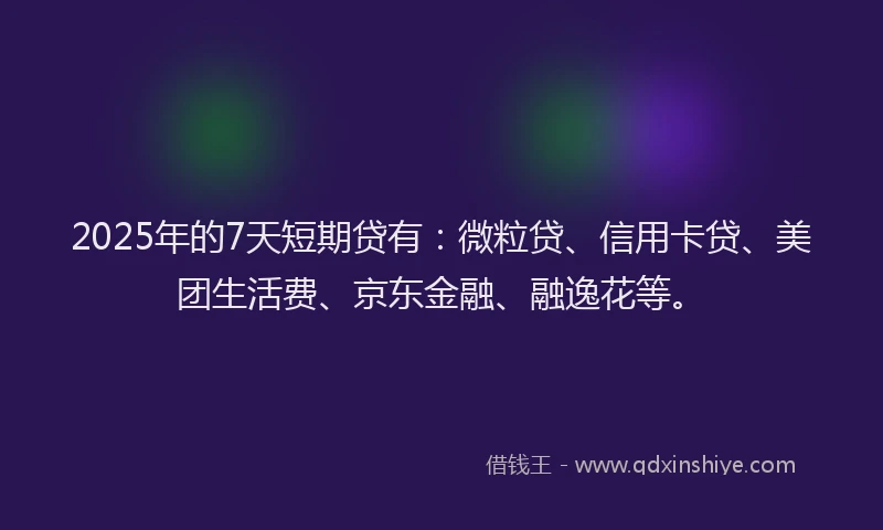 2025年的7天短期贷有：微粒贷、信用卡贷、美团生活费、京东金融、融逸花等。