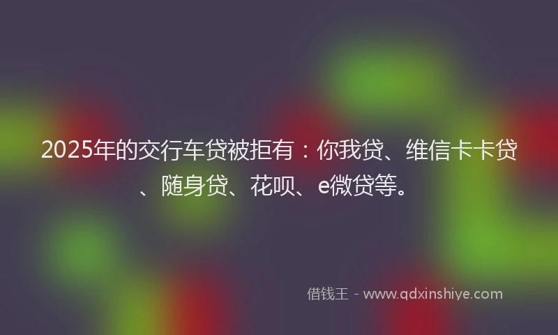 2025年的交行车贷被拒有：你我贷、维信卡卡贷、随身贷、花呗、e微贷等。