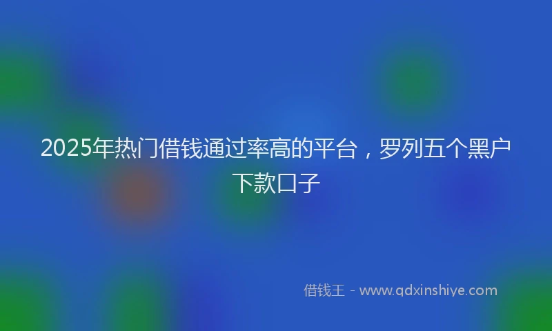 2025年热门借钱通过率高的平台，罗列五个黑户下款口子