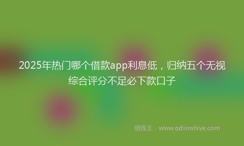 2025年热门哪个借款app利息低，归纳五个无视综合评分不足必下款口子