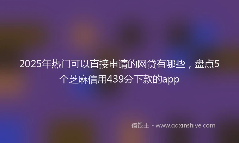 2025年热门可以直接申请的网贷有哪些，盘点5个芝麻信用439分下款的app