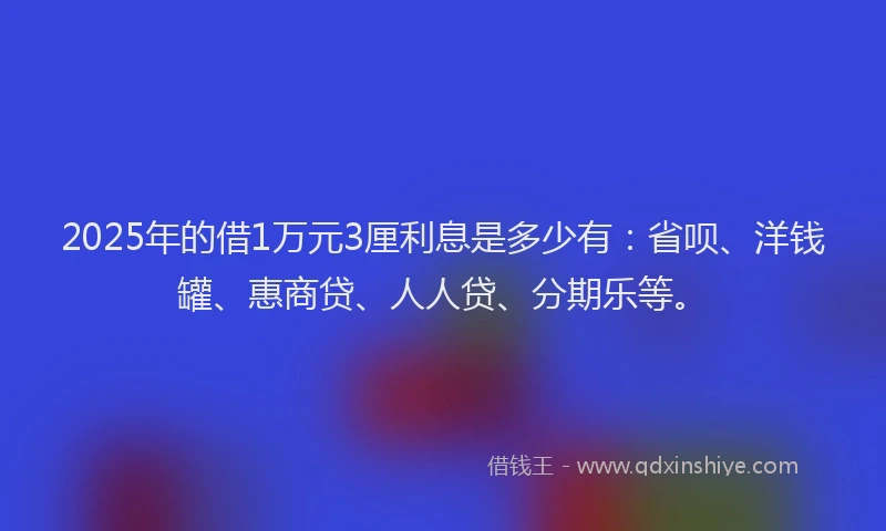 2025年的借1万元3厘利息是多少有：省呗、洋钱罐、惠商贷、人人贷、分期乐等。