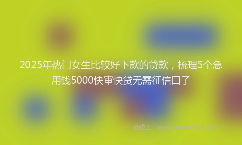 2025年热门女生比较好下款的贷款，梳理5个急用钱5000快审快贷无需征信口子