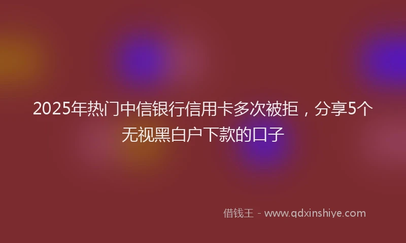 2025年热门中信银行信用卡多次被拒，分享5个无视黑白户下款的口子