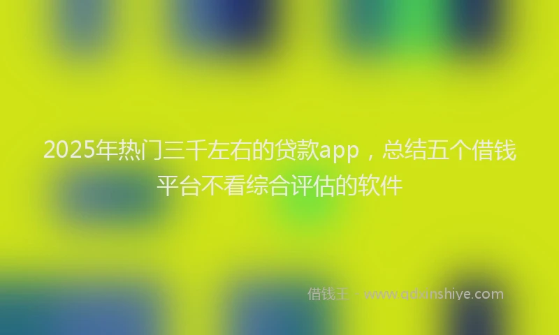 2025年热门三千左右的贷款app，总结五个借钱平台不看综合评估的软件