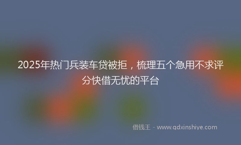 2025年热门兵装车贷被拒，梳理五个急用不求评分快借无忧的平台