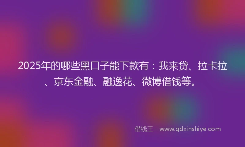 2025年的哪些黑口子能下款有：我来贷、拉卡拉、京东金融、融逸花、微博借钱等。