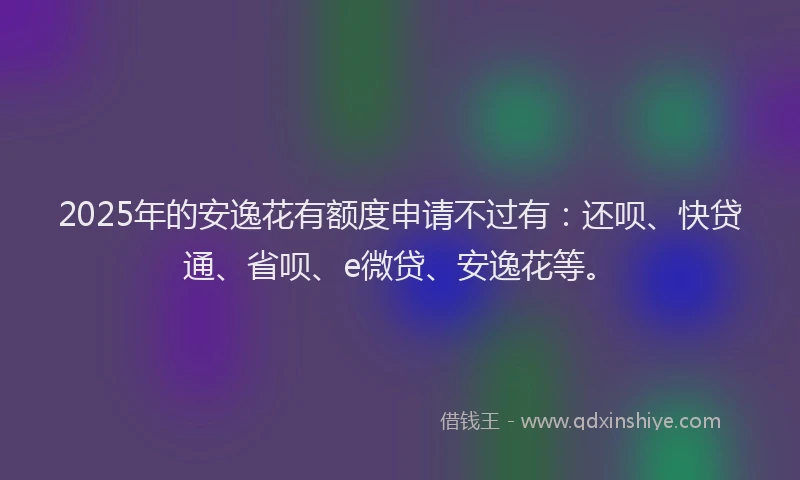2025年的安逸花有额度申请不过有：还呗、快贷通、省呗、e微贷、安逸花等。