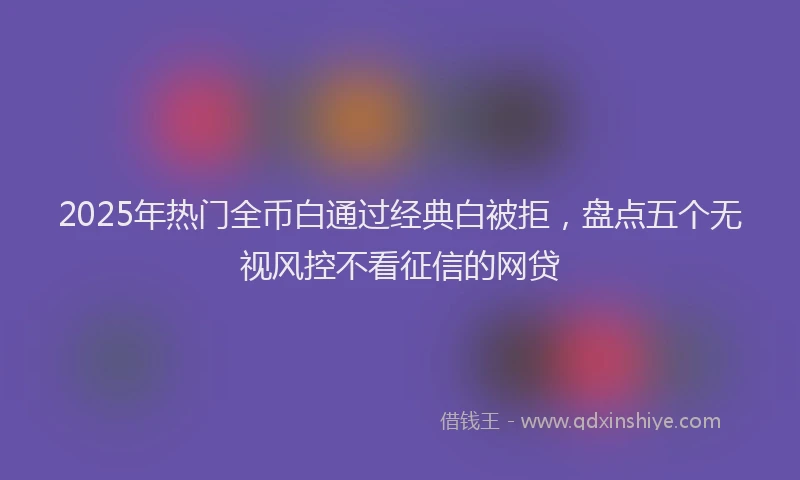 2025年热门全币白通过经典白被拒，盘点五个无视风控不看征信的网贷