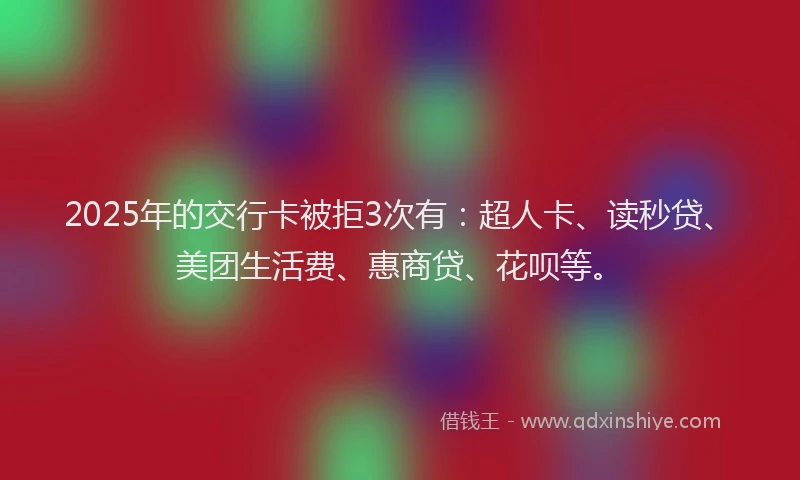 2025年的交行卡被拒3次有：超人卡、读秒贷、美团生活费、惠商贷、花呗等。