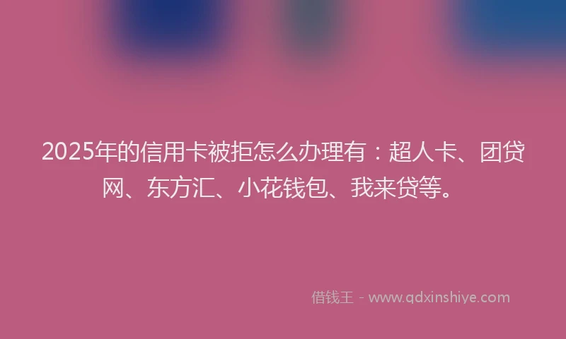 2025年的信用卡被拒怎么办理有：超人卡、团贷网、东方汇、小花钱包、我来贷等。