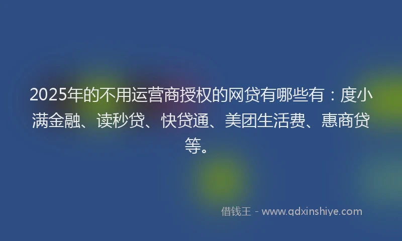 2025年的不用运营商授权的网贷有哪些有：度小满金融、读秒贷、快贷通、美团生活费、惠商贷等。