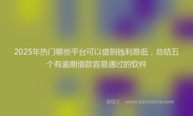 2025年热门哪些平台可以借到钱利息低，总结五个有逾期借款容易通过的软件