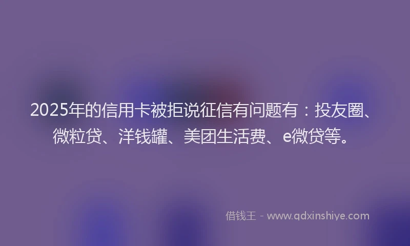 2025年的信用卡被拒说征信有问题有：投友圈、微粒贷、洋钱罐、美团生活费、e微贷等。