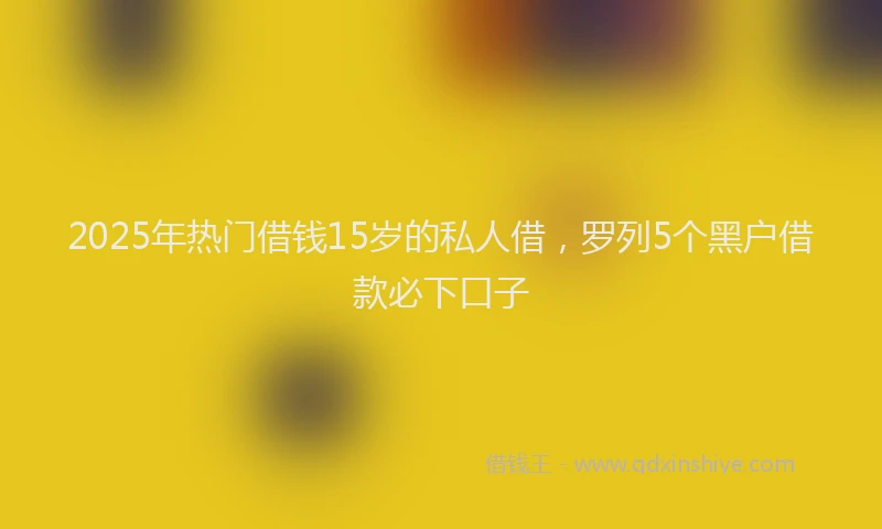 2025年热门借钱15岁的私人借，罗列5个黑户借款必下口子