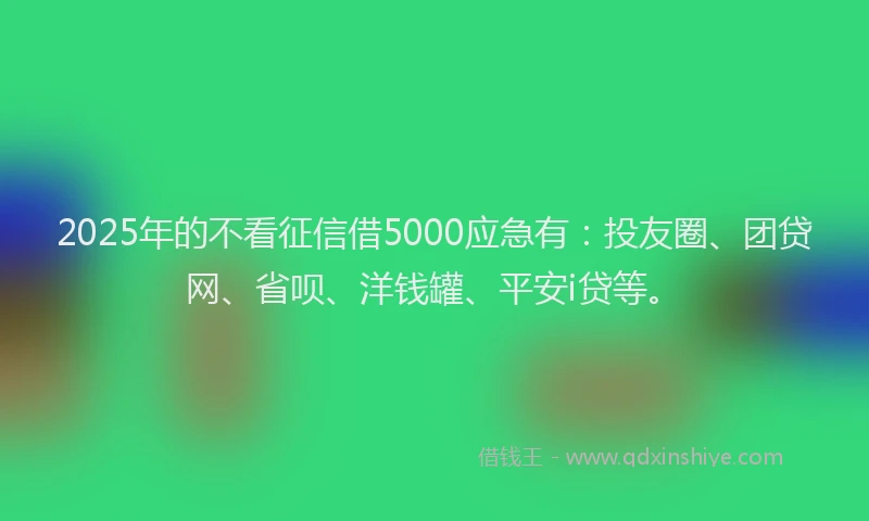 2025年的不看征信借5000应急有：投友圈、团贷网、省呗、洋钱罐、平安i贷等。