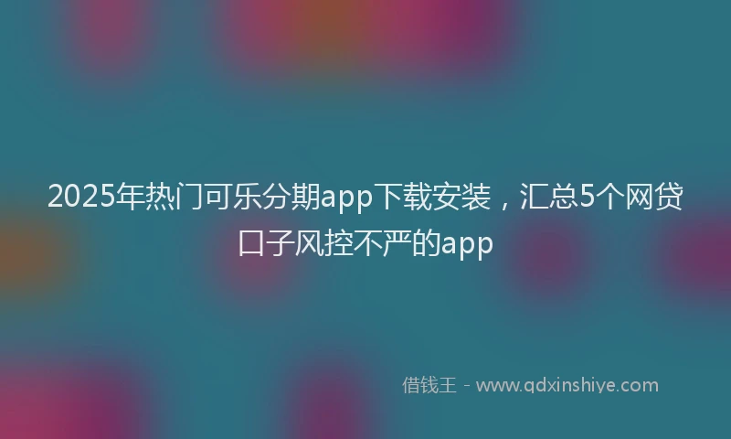 2025年热门可乐分期app下载安装，汇总5个网贷口子风控不严的app