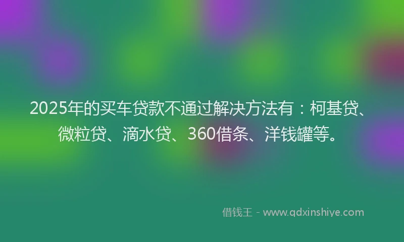 2025年的买车贷款不通过解决方法有：柯基贷、微粒贷、滴水贷、360借条、洋钱罐等。