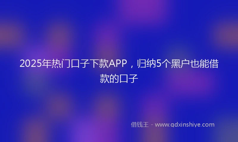 2025年热门口子下款APP，归纳5个黑户也能借款的口子