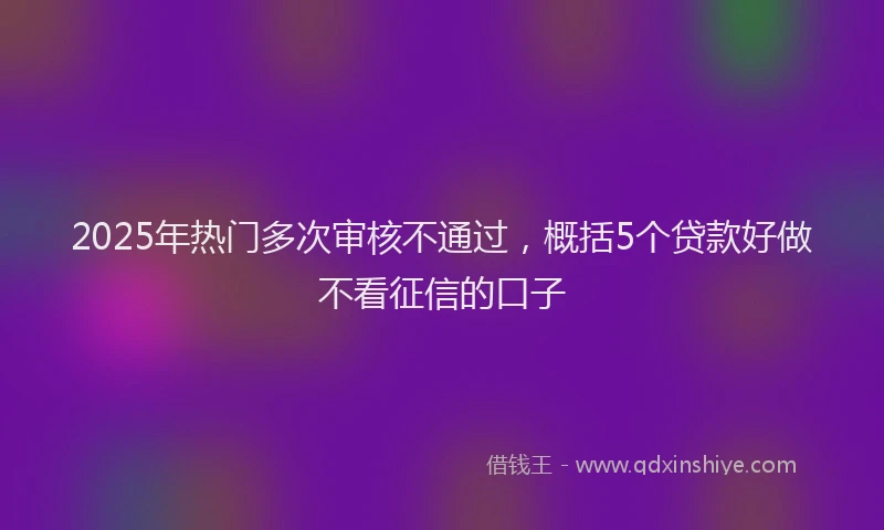 2025年热门多次审核不通过，概括5个贷款好做不看征信的口子