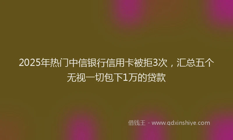 2025年热门中信银行信用卡被拒3次，汇总五个无视一切包下1万的贷款
