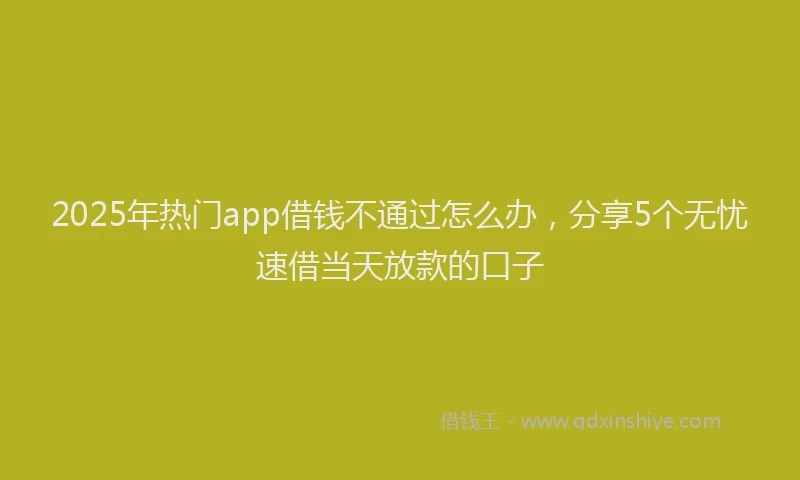 2025年热门app借钱不通过怎么办，分享5个无忧速借当天放款的口子