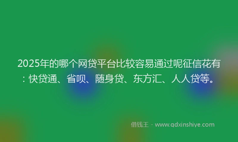 2025年的哪个网贷平台比较容易通过呢征信花有：快贷通、省呗、随身贷、东方汇、人人贷等。