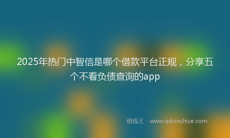 2025年热门中智信是哪个借款平台正规，分享五个不看负债查询的app