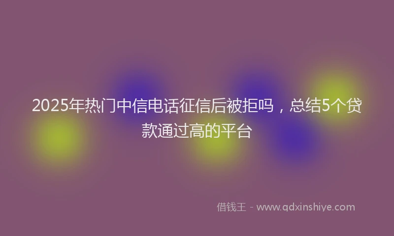 2025年热门中信电话征信后被拒吗，总结5个贷款通过高的平台