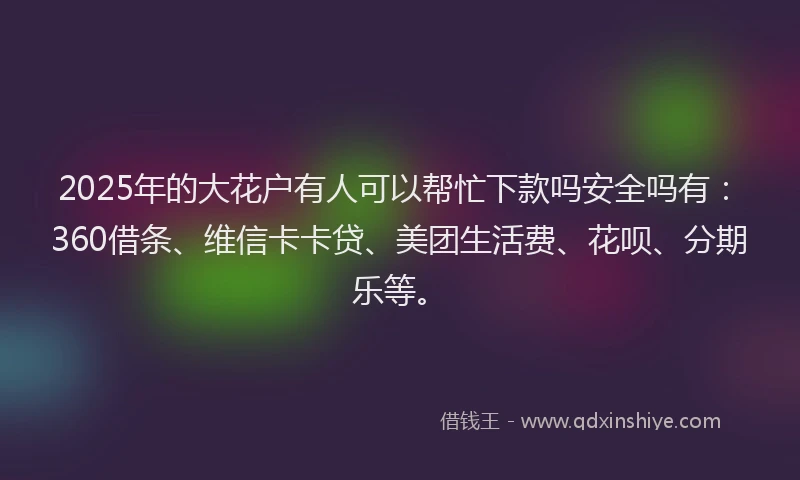2025年的大花户有人可以帮忙下款吗安全吗有：360借条、维信卡卡贷、美团生活费、花呗、分期乐等。