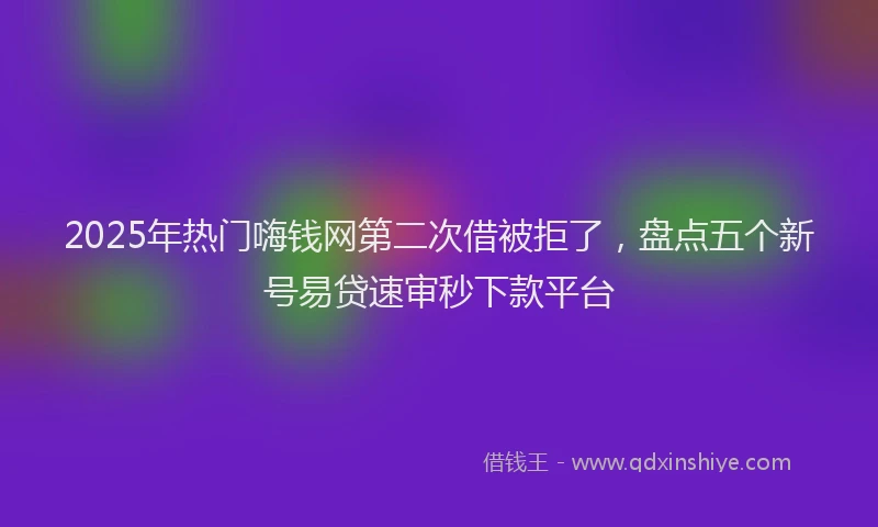 2025年热门嗨钱网第二次借被拒了，盘点五个新号易贷速审秒下款平台