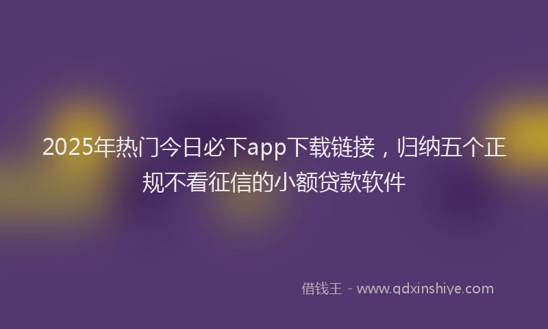 2025年热门今日必下app下载链接，归纳五个正规不看征信的小额贷款软件