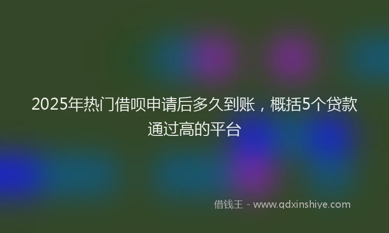 2025年热门借呗申请后多久到账，概括5个贷款通过高的平台
