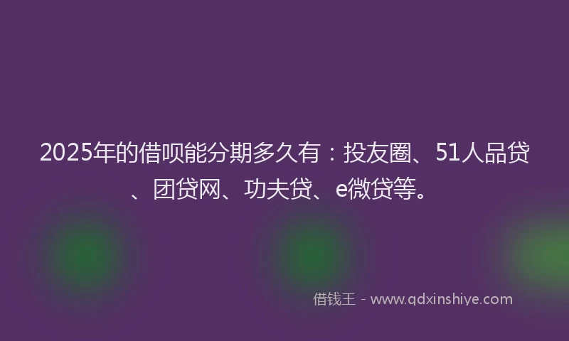 2025年的借呗能分期多久有：投友圈、51人品贷、团贷网、功夫贷、e微贷等。