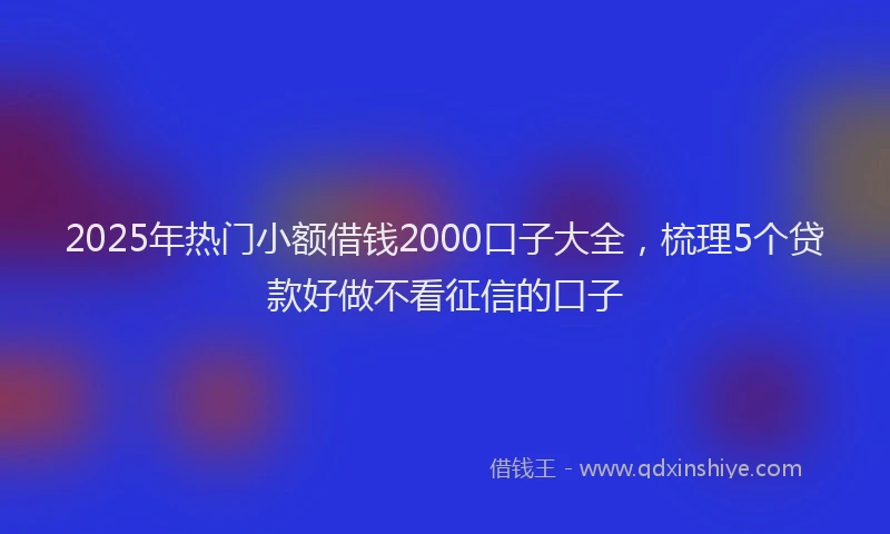 2025年热门小额借钱2000口子大全，梳理5个贷款好做不看征信的口子