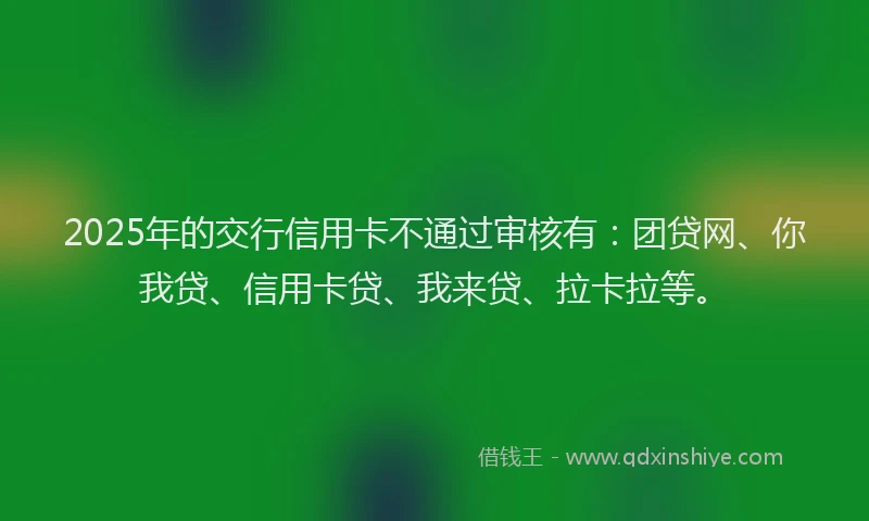 2025年的交行信用卡不通过审核有：团贷网、你我贷、信用卡贷、我来贷、拉卡拉等。