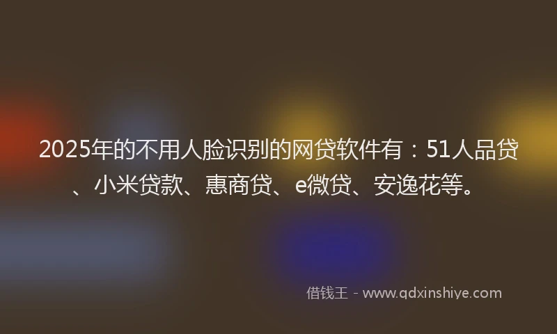 2025年的不用人脸识别的网贷软件有：51人品贷、小米贷款、惠商贷、e微贷、安逸花等。