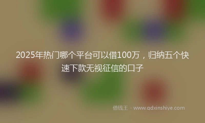 2025年热门哪个平台可以借100万，归纳五个快速下款无视征信的口子