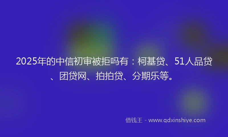2025年的中信初审被拒吗有：柯基贷、51人品贷、团贷网、拍拍贷、分期乐等。