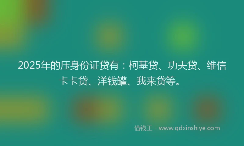 2025年的压身份证贷有：柯基贷、功夫贷、维信卡卡贷、洋钱罐、我来贷等。