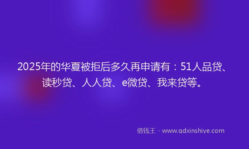 2025年的华夏被拒后多久再申请有：51人品贷、读秒贷、人人贷、e微贷、我来贷等。