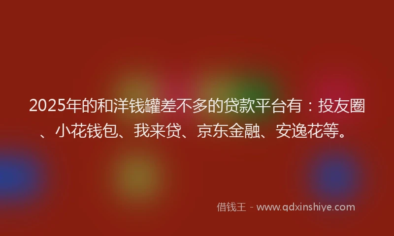 2025年的和洋钱罐差不多的贷款平台有：投友圈、小花钱包、我来贷、京东金融、安逸花等。