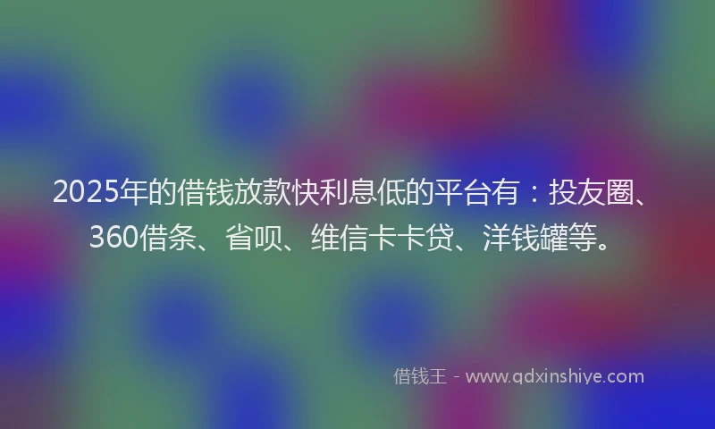 2025年的借钱放款快利息低的平台有：投友圈、360借条、省呗、维信卡卡贷、洋钱罐等。