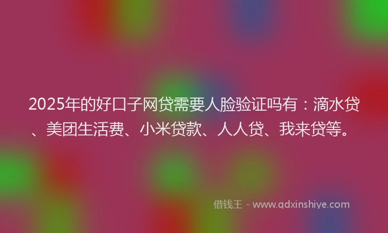 2025年的好口子网贷需要人脸验证吗有：滴水贷、美团生活费、小米贷款、人人贷、我来贷等。
