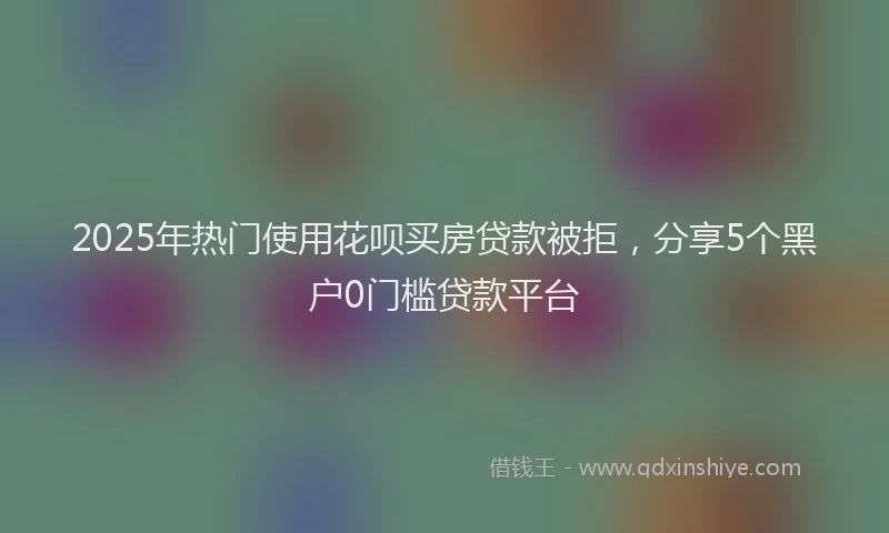 2025年热门使用花呗买房贷款被拒，分享5个黑户0门槛贷款平台