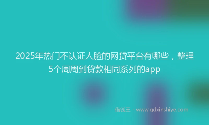2025年热门不认证人脸的网贷平台有哪些，整理5个周周到贷款相同系列的app