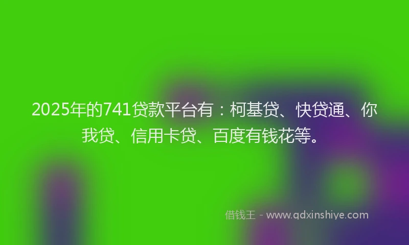 2025年的741贷款平台有：柯基贷、快贷通、你我贷、信用卡贷、百度有钱花等。