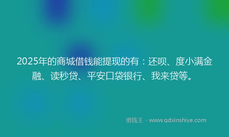 2025年的商城借钱能提现的有：还呗、度小满金融、读秒贷、平安口袋银行、我来贷等。