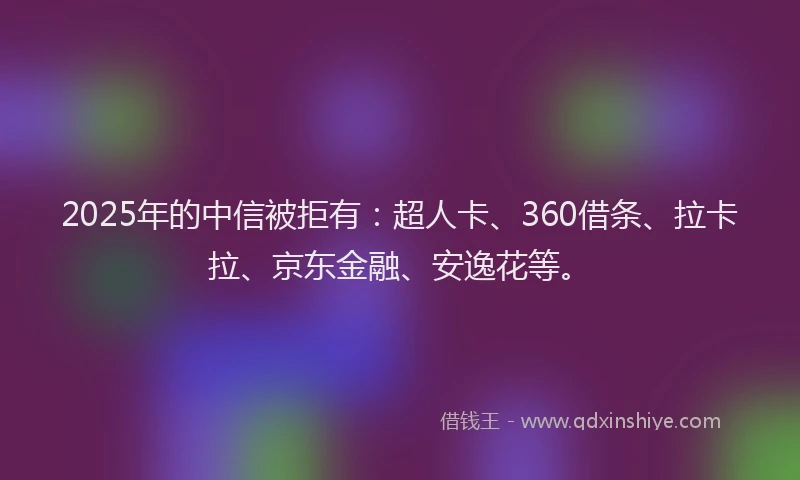 2025年的中信被拒有：超人卡、360借条、拉卡拉、京东金融、安逸花等。