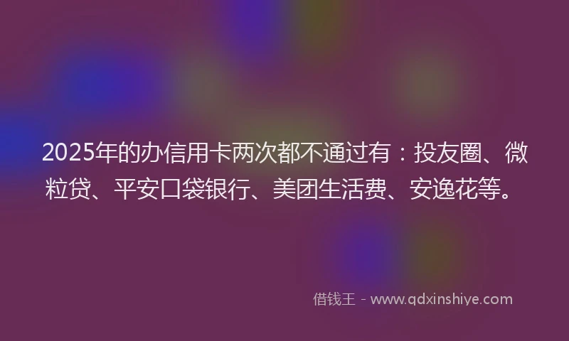 2025年的办信用卡两次都不通过有：投友圈、微粒贷、平安口袋银行、美团生活费、安逸花等。